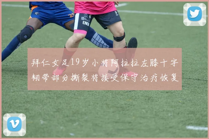 拜仁女足19岁小将阿拉拉左膝十字韧带部分撕裂将接受保守治疗恢复计划启动