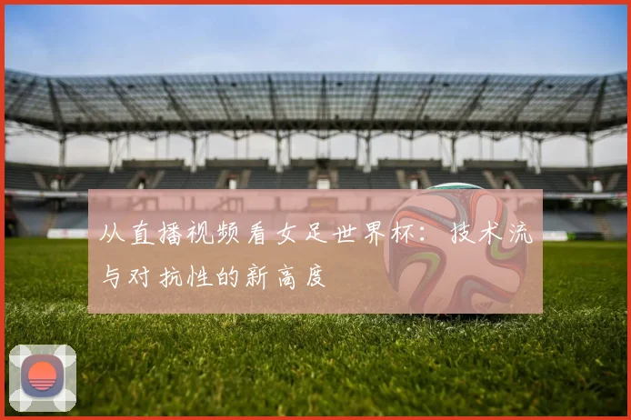 从直播视频看女足世界杯：技术流与对抗性的新高度