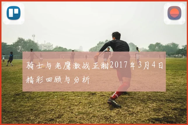 骑士与老鹰激战正酣2017年3月4日精彩回顾与分析