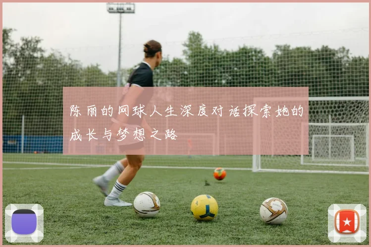 陈丽的网球人生深度对话探索她的成长与梦想之路