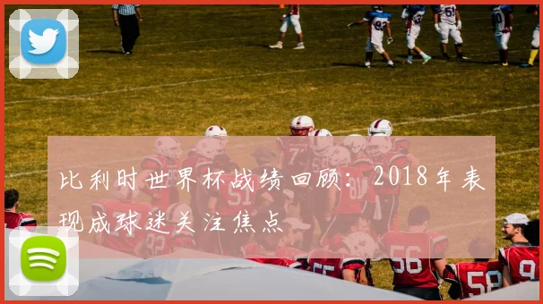 比利时世界杯战绩回顾：2018年表现成球迷关注焦点