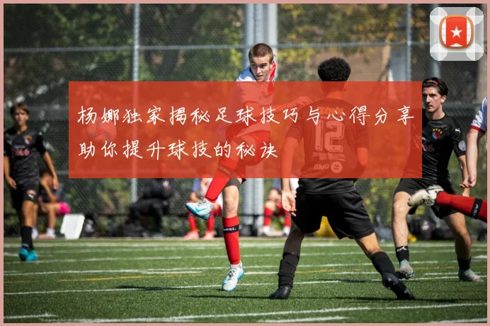 杨娜独家揭秘足球技巧与心得分享助你提升球技的秘诀
