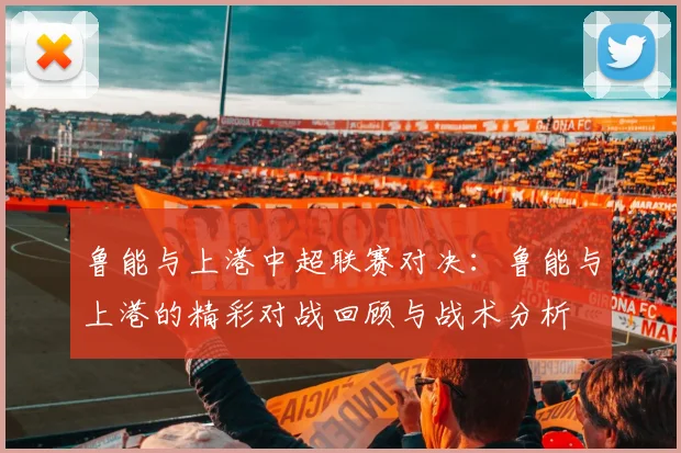 鲁能与上港中超联赛对决：鲁能与上港的精彩对战回顾与战术分析