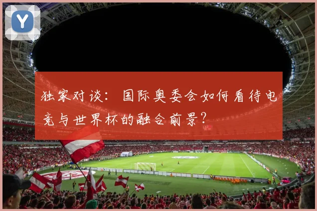 独家对谈：国际奥委会如何看待电竞与世界杯的融合前景？
