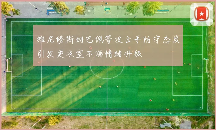 维尼修斯姆巴佩等攻击手防守态度引发更衣室不满情绪升级