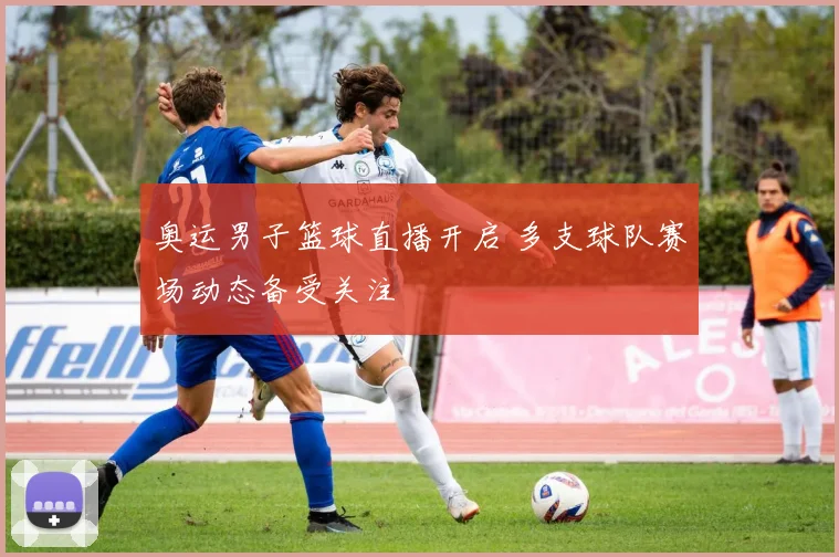 奥运男子篮球直播开启 多支球队赛场动态备受关注